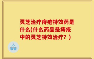 灵芝治疗痔疮特效药是什么(什么药品是痔疮中的灵芝特效治疗？)