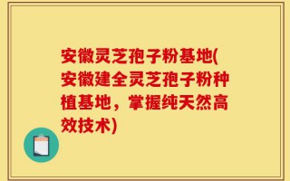 安徽灵芝孢子粉基地(安徽建全灵芝孢子粉种植基地，掌握纯天然高效技术)