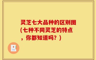 灵芝七大品种的区别图(七种不同灵芝的特点，你都知道吗？)
