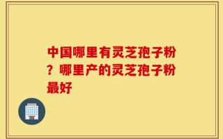 中国哪里有灵芝孢子粉？哪里产的灵芝孢子粉最好