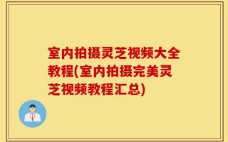 室内拍摄灵芝视频大全教程(室内拍摄完美灵芝视频教程汇总)