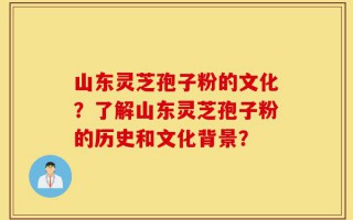 山东灵芝孢子粉的文化？了解山东灵芝孢子粉的历史和文化背景？