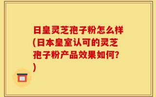 日皇灵芝孢子粉怎么样(日本皇室认可的灵芝孢子粉产品效果如何？)