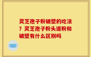 灵芝孢子粉破壁的吃法？灵芝孢子粉头道粉和破壁有什么区别吗