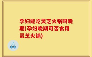 孕妇能吃灵芝火锅吗晚期(孕妇晚期可否食用灵芝火锅)