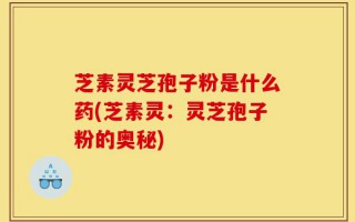 芝素灵芝孢子粉是什么药(芝素灵：灵芝孢子粉的奥秘)
