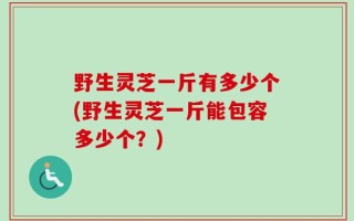 野生灵芝一斤有多少个(野生灵芝一斤能包容多少个？)
