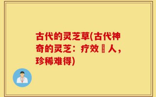 古代的灵芝草(古代神奇的灵芝：疗效驚人，珍稀难得)