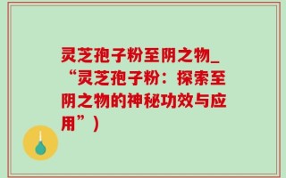 灵芝孢子粉至阴之物_“灵芝孢子粉：探索至阴之物的神秘功效与应用”)