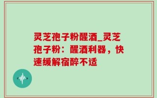 灵芝孢子粉醒酒_灵芝孢子粉：醒酒利器，快速缓解宿醉不适
