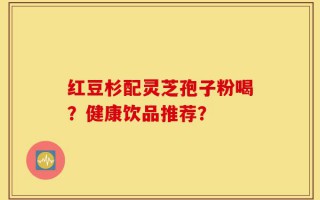 红豆杉配灵芝孢子粉喝？健康饮品推荐？