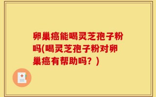 卵巢癌能喝灵芝孢子粉吗(喝灵芝孢子粉对卵巢癌有帮助吗？)