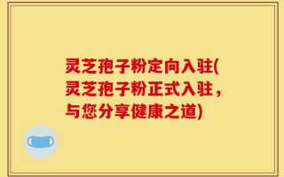 灵芝孢子粉定向入驻(灵芝孢子粉正式入驻，与您分享健康之道)