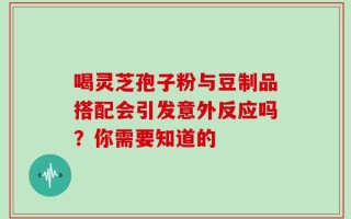 喝灵芝孢子粉与豆制品搭配会引发意外反应吗？你需要知道的