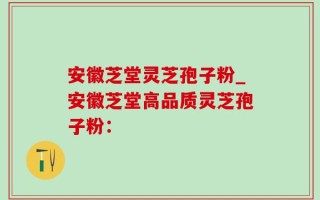 安徽芝堂灵芝孢子粉_安徽芝堂高品质灵芝孢子粉：
