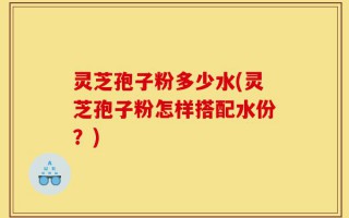 灵芝孢子粉多少水(灵芝孢子粉怎样搭配水份？)