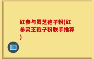 红参与灵芝孢子粉(红参灵芝孢子粉联手推荐)