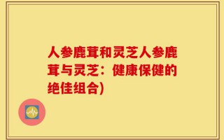 人参鹿茸和灵芝人参鹿茸与灵芝：健康保健的绝佳组合)