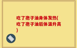 吃了孢子油身体发热(吃了孢子油后体温升高)