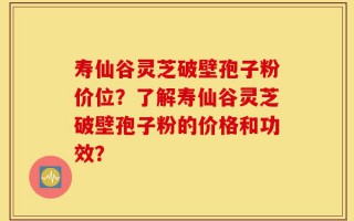 寿仙谷灵芝破壁孢子粉价位？了解寿仙谷灵芝破壁孢子粉的价格和功效？