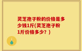 灵芝孢子粉的价格是多少钱1斤(灵芝孢子粉1斤价格多少？)