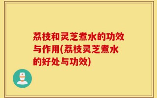 荔枝和灵芝煮水的功效与作用(荔枝灵芝煮水的好处与功效)