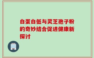 白蛋白低与灵芝孢子粉的奇妙结合促进健康新探讨