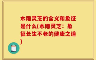 木雕灵芝的含义和象征是什么(木雕灵芝：象征长生不老的健康之道)