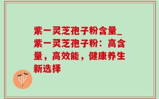 紫一灵芝孢子粉含量_紫一灵芝孢子粉：高含量，高效能，健康养生新选择