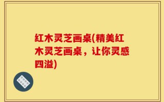 红木灵芝画桌(精美红木灵芝画桌，让你灵感四溢)
