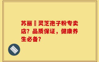 苏丽锳灵芝孢子粉专卖店？品质保证，健康养生必备？