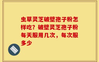 虫草灵芝破壁孢子粉怎样吃？破壁灵芝孢子粉每天服用几次，每次服多少