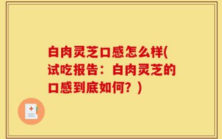 白肉灵芝口感怎么样(试吃报告：白肉灵芝的口感到底如何？)