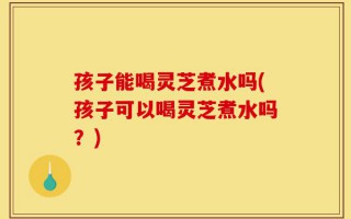 孩子能喝灵芝煮水吗(孩子可以喝灵芝煮水吗？)