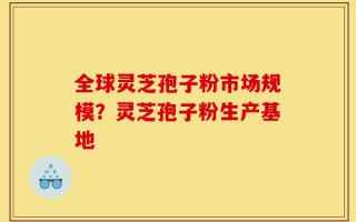 全球灵芝孢子粉市场规模？灵芝孢子粉生产基地