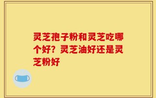 灵芝孢子粉和灵芝吃哪个好？灵芝油好还是灵芝粉好