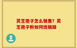 灵芝孢子怎么销售？灵芝孢子粉如何找销路