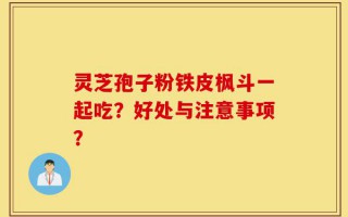 灵芝孢子粉铁皮枫斗一起吃？好处与注意事项？