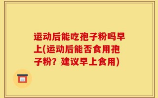 运动后能吃孢子粉吗早上(运动后能否食用孢子粉？建议早上食用)