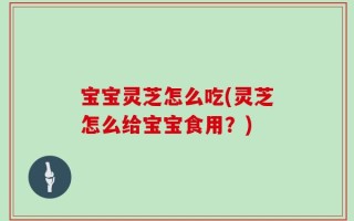 宝宝灵芝怎么吃(灵芝怎么给宝宝食用？)