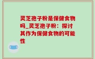 灵芝孢子粉是保健食物吗_灵芝孢子粉：探讨其作为保健食物的可能性