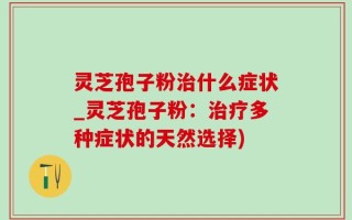 灵芝孢子粉治什么症状_灵芝孢子粉：治疗多种症状的天然选择)
