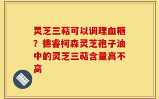 灵芝三萜可以调理血糖？德睿柯森灵芝孢子油中的灵芝三萜含量高不高