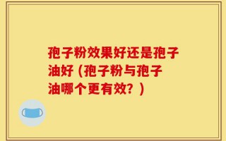 孢子粉效果好还是孢子油好 (孢子粉与孢子油哪个更有效？)