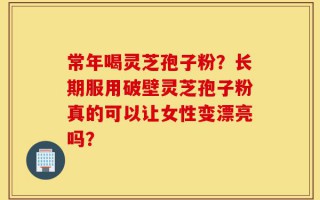 常年喝灵芝孢子粉？长期服用破壁灵芝孢子粉真的可以让女性变漂亮吗？