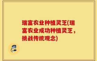 瑞富农业种植灵芝(瑞富农业成功种植灵芝，挑战传统观念)