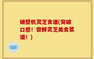 破壁机灵芝食谱(突破口感！尝鲜灵芝美食菜谱！)