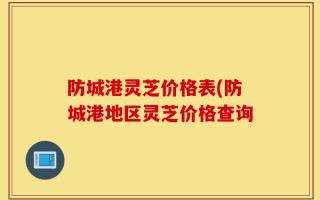 防城港灵芝价格表(防城港地区灵芝价格查询