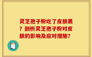 灵芝孢子粉吃了皮肤黑？剖析灵芝孢子粉对皮肤的影响及应对措施？