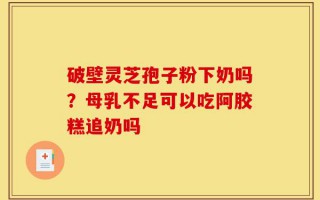 破壁灵芝孢子粉下奶吗？母乳不足可以吃阿胶糕追奶吗